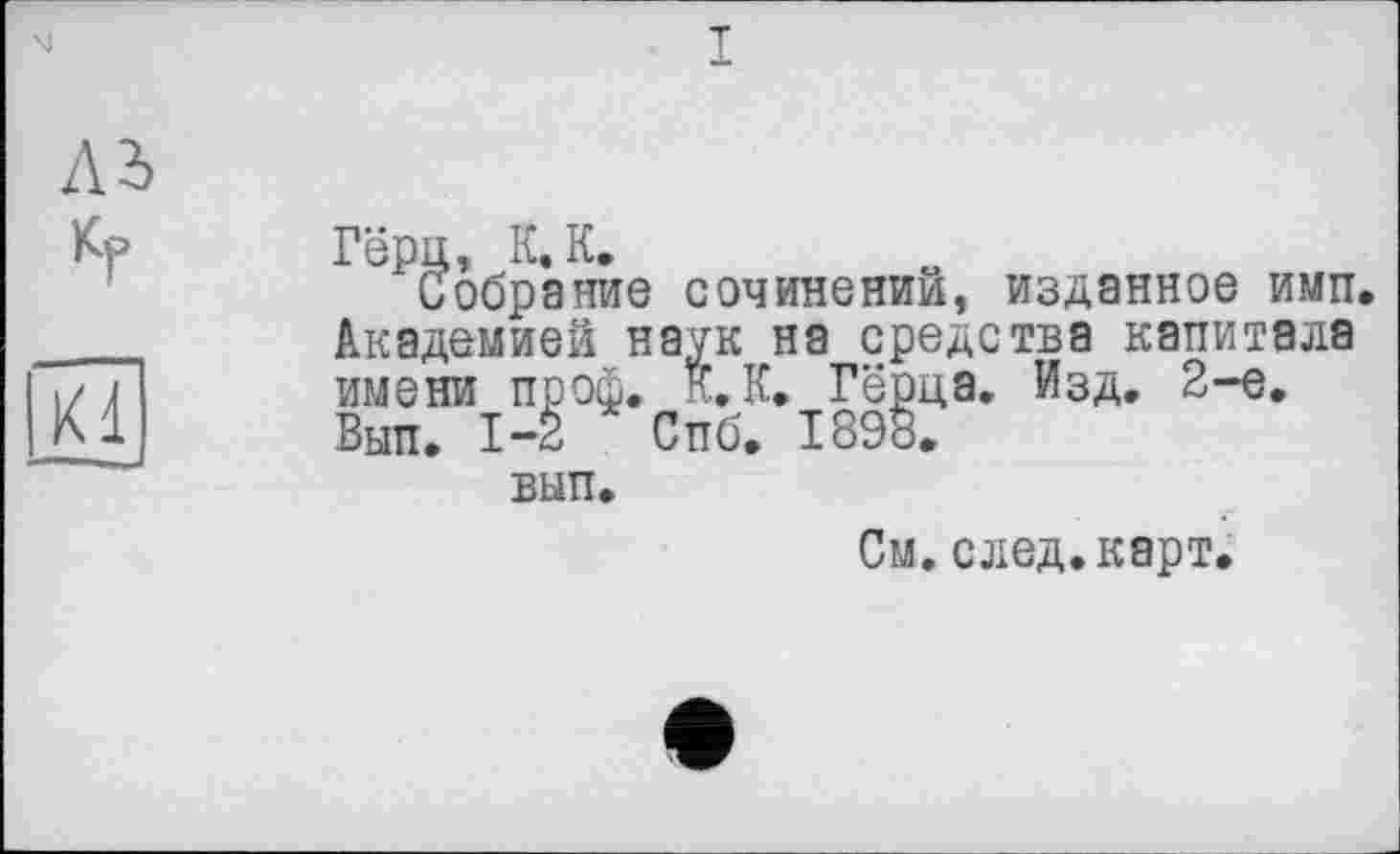 ﻿I
дь кг
Kl
Гёрц, К. К.
Собрание сочинении, изданное имп. Академией наук на средства капитала имени проф. к. К. Гёрца. Изд. 2-е. Вып. 1-2 Спб. 1898.
вып.
См.след.карт.